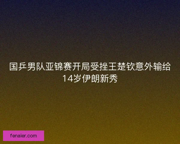 国乒男队亚锦赛开局受挫王楚钦意外输给14岁伊朗新秀