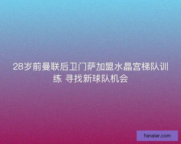 28岁前曼联后卫门萨加盟水晶宫梯队训练 寻找新球队机会