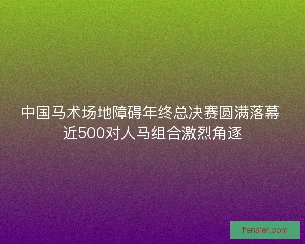 中国马术场地障碍年终总决赛圆满落幕 近500对人马组合激烈角逐
