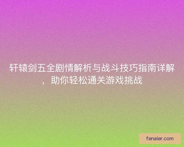轩辕剑五全剧情解析与战斗技巧指南详解，助你轻松通关游戏挑战