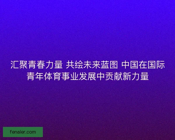 汇聚青春力量 共绘未来蓝图 中国在国际青年体育事业发展中贡献新力量 汇聚青春力量 共绘未来蓝图 中国在国际青年体育事业发展中贡献新力量
