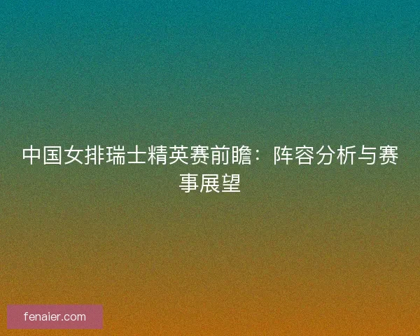 中国女排瑞士精英赛前瞻:阵容分析与赛事展望 中国女排瑞士精英赛前瞻:阵容分析与赛事展望